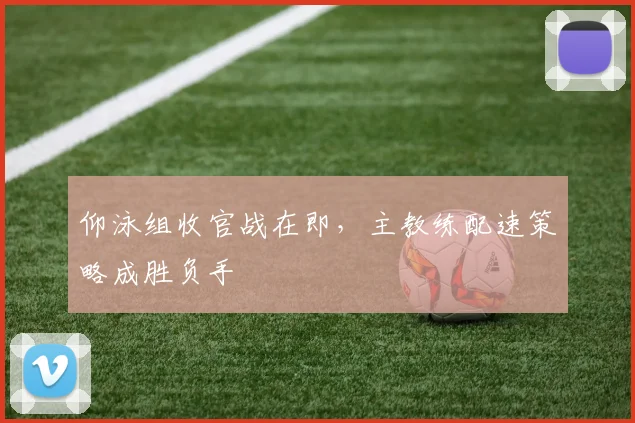 仰泳组收官战在即，主教练配速策略成胜负手