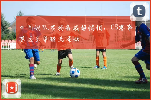 中国战队客场备战静悄悄,CS赛事赛区竞争暗流涌动