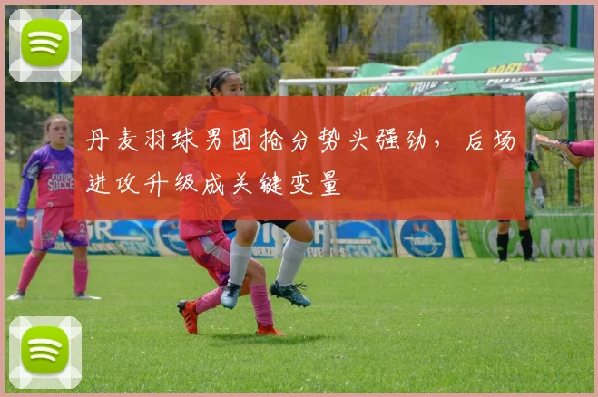 丹麦羽球男团抢分势头强劲，后场进攻升级成关键变量